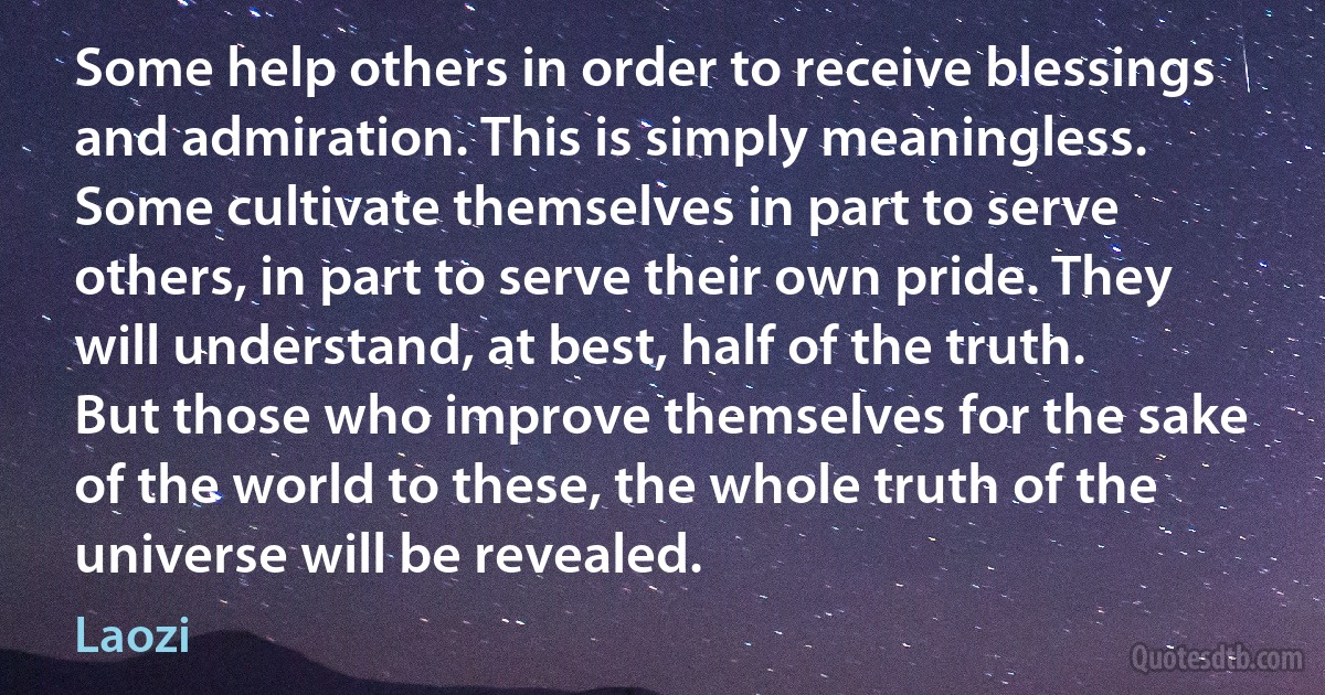 Some help others in order to receive blessings and admiration. This is simply meaningless. Some cultivate themselves in part to serve others, in part to serve their own pride. They will understand, at best, half of the truth. But those who improve themselves for the sake of the world to these, the whole truth of the universe will be revealed. (Laozi)