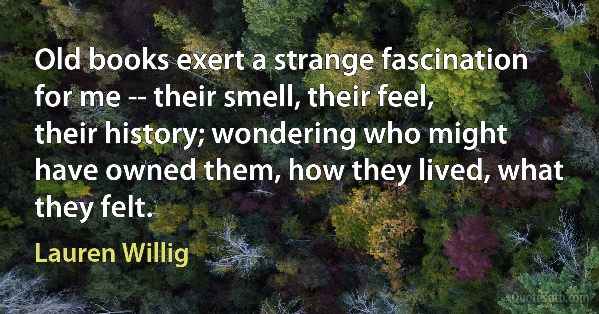 Old books exert a strange fascination for me -- their smell, their feel, their history; wondering who might have owned them, how they lived, what they felt. (Lauren Willig)