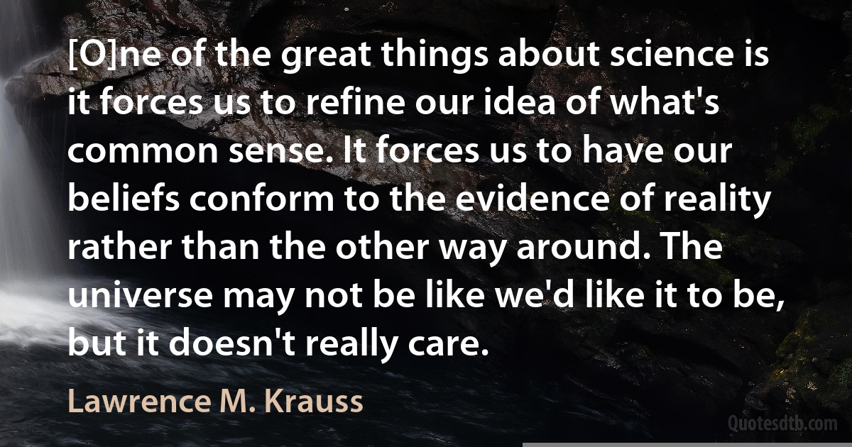 [O]ne of the great things about science is it forces us to refine our idea of what's common sense. It forces us to have our beliefs conform to the evidence of reality rather than the other way around. The universe may not be like we'd like it to be, but it doesn't really care. (Lawrence M. Krauss)