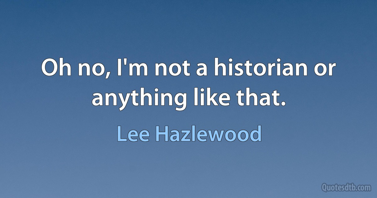 Oh no, I'm not a historian or anything like that. (Lee Hazlewood)