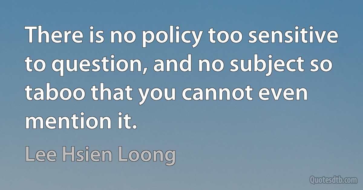 There is no policy too sensitive to question, and no subject so taboo that you cannot even mention it. (Lee Hsien Loong)