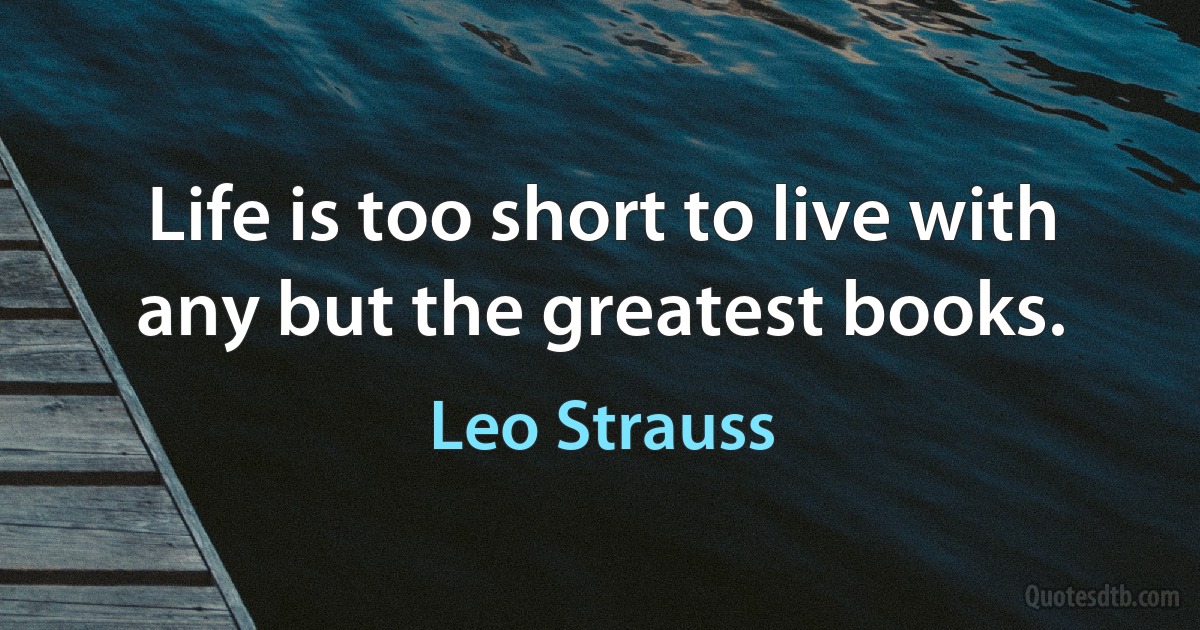 Life is too short to live with any but the greatest books. (Leo Strauss)