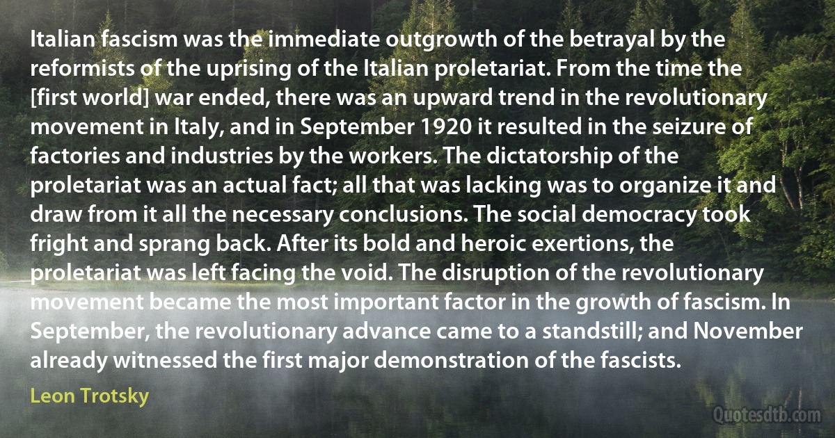 Italian fascism was the immediate outgrowth of the betrayal by the reformists of the uprising of the Italian proletariat. From the time the [first world] war ended, there was an upward trend in the revolutionary movement in Italy, and in September 1920 it resulted in the seizure of factories and industries by the workers. The dictatorship of the proletariat was an actual fact; all that was lacking was to organize it and draw from it all the necessary conclusions. The social democracy took fright and sprang back. After its bold and heroic exertions, the proletariat was left facing the void. The disruption of the revolutionary movement became the most important factor in the growth of fascism. In September, the revolutionary advance came to a standstill; and November already witnessed the first major demonstration of the fascists. (Leon Trotsky)