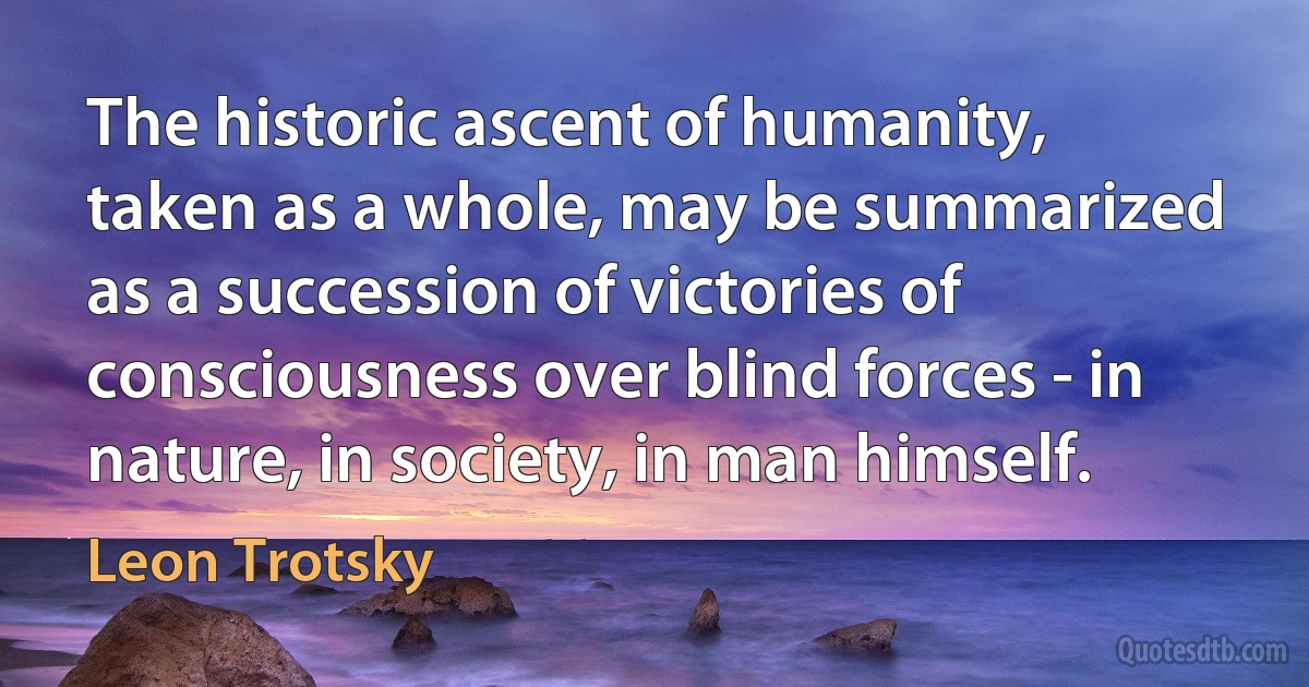 The historic ascent of humanity, taken as a whole, may be summarized as a succession of victories of consciousness over blind forces - in nature, in society, in man himself. (Leon Trotsky)