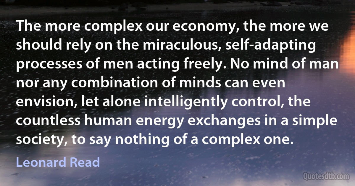 The more complex our economy, the more we should rely on the miraculous, self-adapting processes of men acting freely. No mind of man nor any combination of minds can even envision, let alone intelligently control, the countless human energy exchanges in a simple society, to say nothing of a complex one. (Leonard Read)