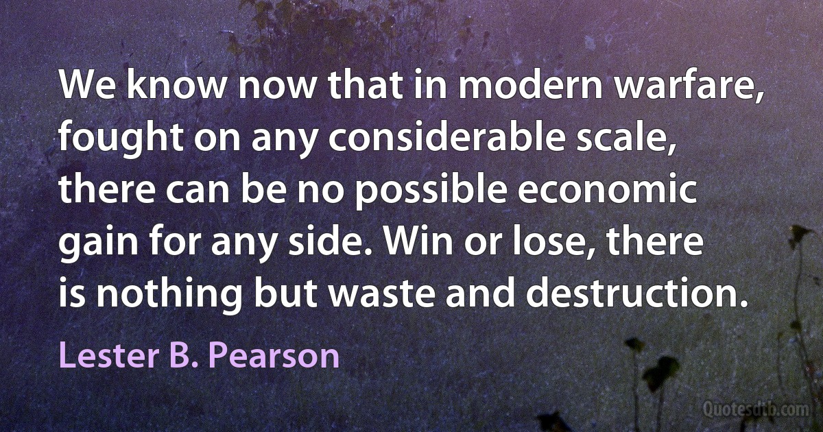 We know now that in modern warfare, fought on any considerable scale, there can be no possible economic gain for any side. Win or lose, there is nothing but waste and destruction. (Lester B. Pearson)