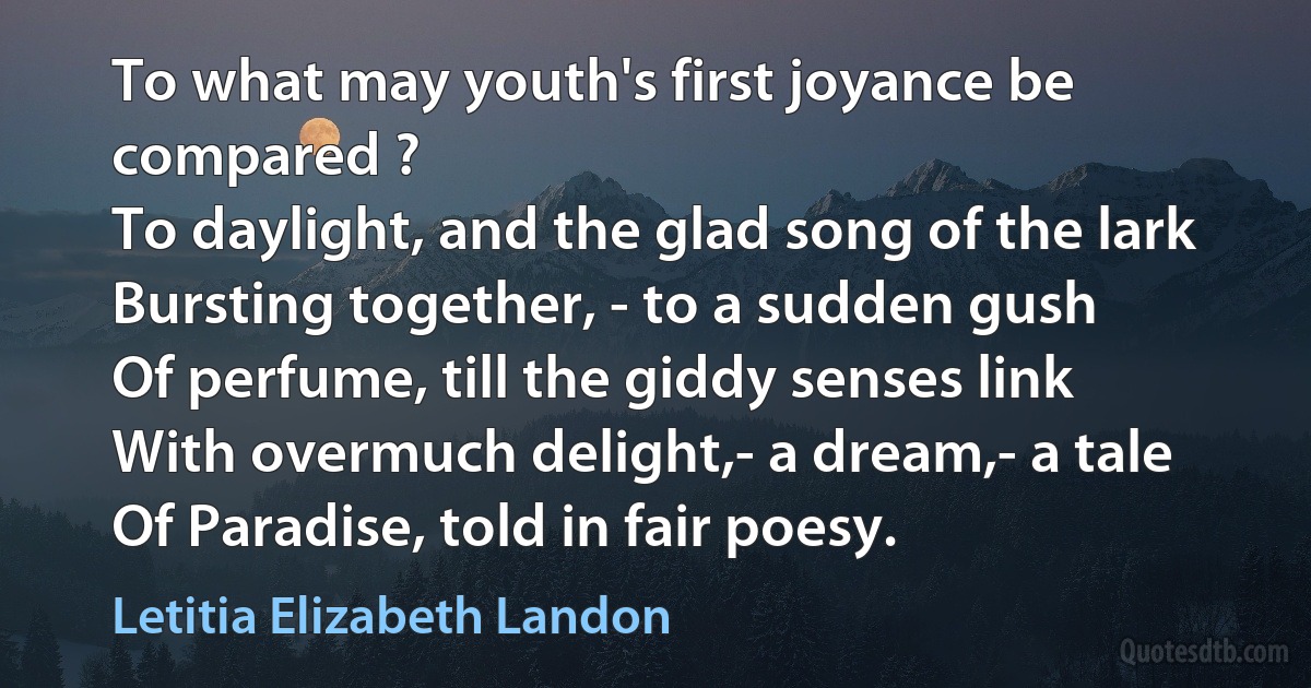 To what may youth's first joyance be compared ?
To daylight, and the glad song of the lark
Bursting together, - to a sudden gush
Of perfume, till the giddy senses link
With overmuch delight,- a dream,- a tale
Of Paradise, told in fair poesy. (Letitia Elizabeth Landon)