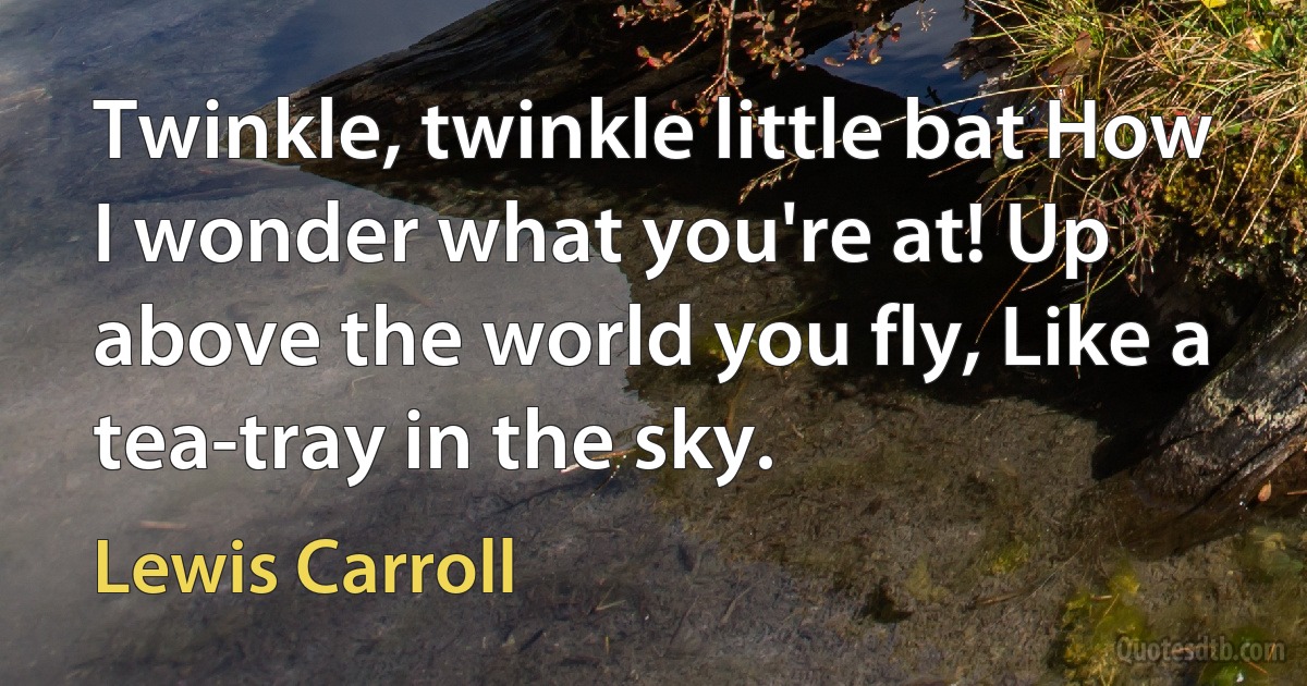 Twinkle, twinkle little bat How I wonder what you're at! Up above the world you fly, Like a tea-tray in the sky. (Lewis Carroll)