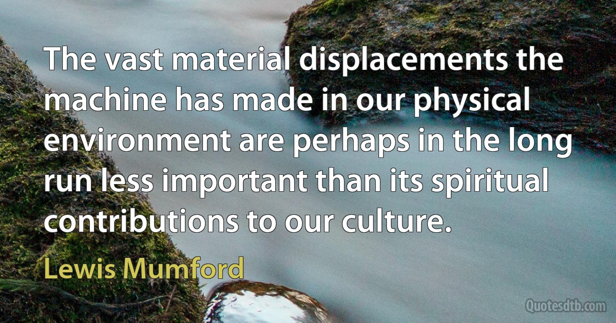 The vast material displacements the machine has made in our physical environment are perhaps in the long run less important than its spiritual contributions to our culture. (Lewis Mumford)