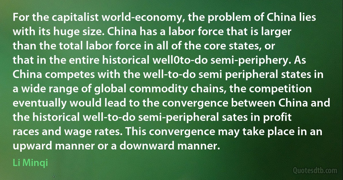 For the capitalist world-economy, the problem of China lies with its huge size. China has a labor force that is larger than the total labor force in all of the core states, or that in the entire historical well0to-do semi-periphery. As China competes with the well-to-do semi peripheral states in a wide range of global commodity chains, the competition eventually would lead to the convergence between China and the historical well-to-do semi-peripheral sates in profit races and wage rates. This convergence may take place in an upward manner or a downward manner. (Li Minqi)