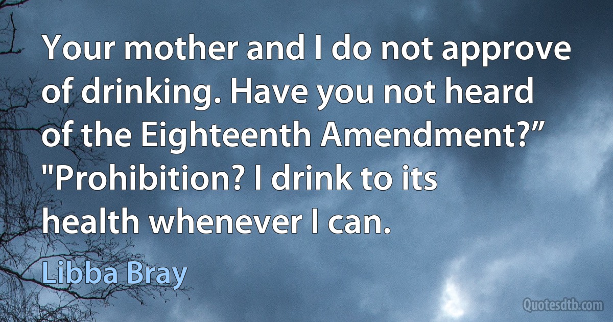 Your mother and I do not approve of drinking. Have you not heard of the Eighteenth Amendment?” "Prohibition? I drink to its health whenever I can. (Libba Bray)