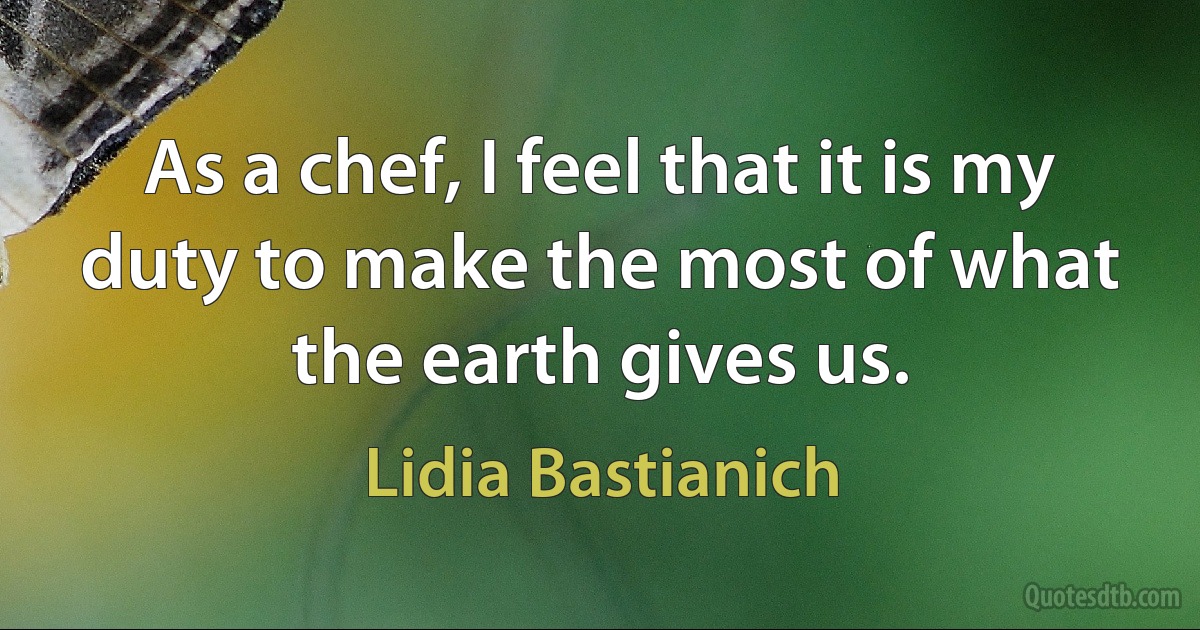 As a chef, I feel that it is my duty to make the most of what the earth gives us. (Lidia Bastianich)