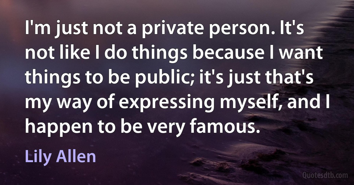 I'm just not a private person. It's not like I do things because I want things to be public; it's just that's my way of expressing myself, and I happen to be very famous. (Lily Allen)