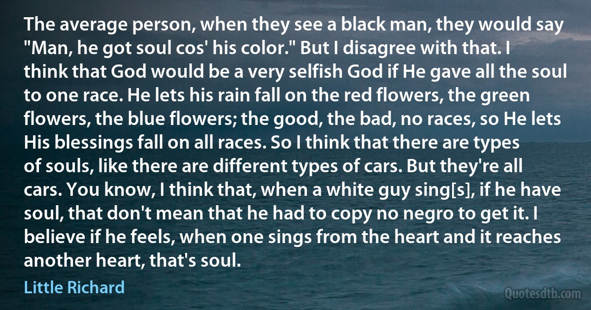 The average person, when they see a black man, they would say "Man, he got soul cos' his color." But I disagree with that. I think that God would be a very selfish God if He gave all the soul to one race. He lets his rain fall on the red flowers, the green flowers, the blue flowers; the good, the bad, no races, so He lets His blessings fall on all races. So I think that there are types of souls, like there are different types of cars. But they're all cars. You know, I think that, when a white guy sing[s], if he have soul, that don't mean that he had to copy no negro to get it. I believe if he feels, when one sings from the heart and it reaches another heart, that's soul. (Little Richard)