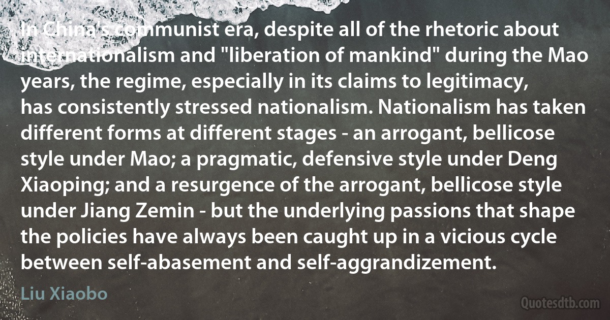 In China's communist era, despite all of the rhetoric about internationalism and "liberation of mankind" during the Mao years, the regime, especially in its claims to legitimacy, has consistently stressed nationalism. Nationalism has taken different forms at different stages - an arrogant, bellicose style under Mao; a pragmatic, defensive style under Deng Xiaoping; and a resurgence of the arrogant, bellicose style under Jiang Zemin - but the underlying passions that shape the policies have always been caught up in a vicious cycle between self-abasement and self-aggrandizement. (Liu Xiaobo)