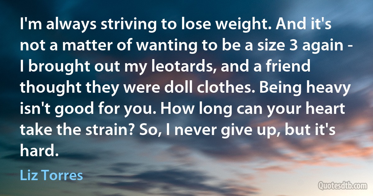 I'm always striving to lose weight. And it's not a matter of wanting to be a size 3 again - I brought out my leotards, and a friend thought they were doll clothes. Being heavy isn't good for you. How long can your heart take the strain? So, I never give up, but it's hard. (Liz Torres)