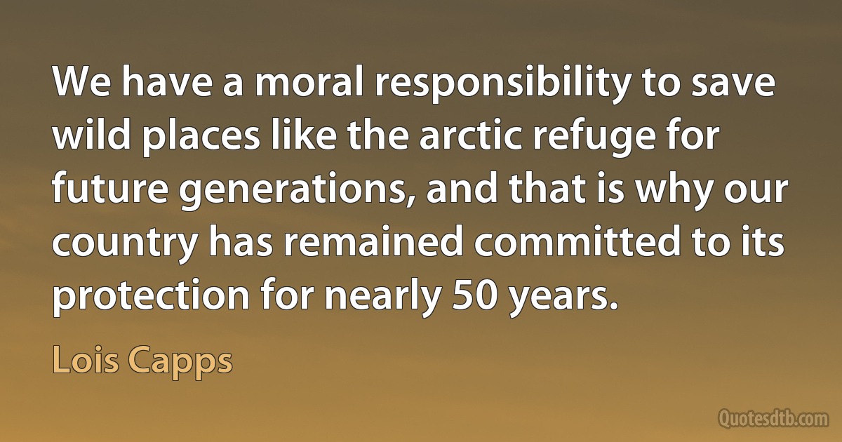 We have a moral responsibility to save wild places like the arctic refuge for future generations, and that is why our country has remained committed to its protection for nearly 50 years. (Lois Capps)