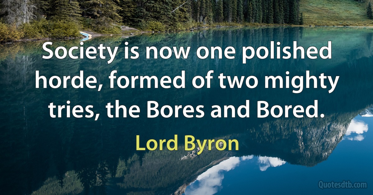 Society is now one polished horde, formed of two mighty tries, the Bores and Bored. (Lord Byron)