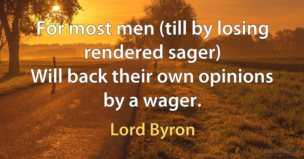 For most men (till by losing rendered sager)
Will back their own opinions by a wager. (Lord Byron)