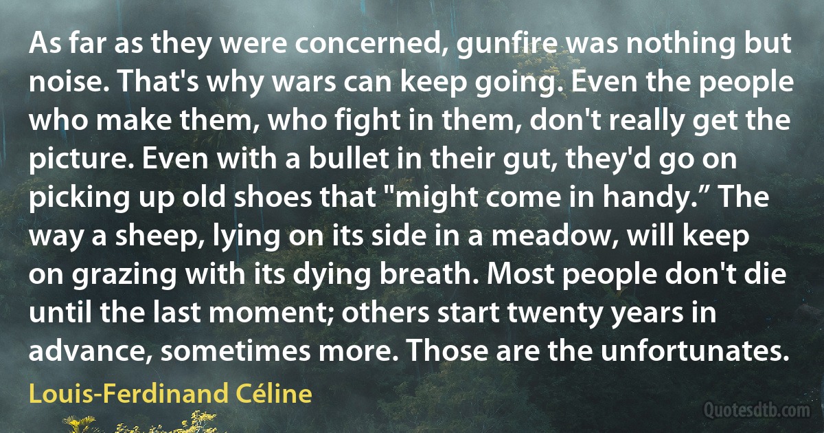 As far as they were concerned, gunfire was nothing but noise. That's why wars can keep going. Even the people who make them, who fight in them, don't really get the picture. Even with a bullet in their gut, they'd go on picking up old shoes that "might come in handy.” The way a sheep, lying on its side in a meadow, will keep on grazing with its dying breath. Most people don't die until the last moment; others start twenty years in advance, sometimes more. Those are the unfortunates. (Louis-Ferdinand Céline)