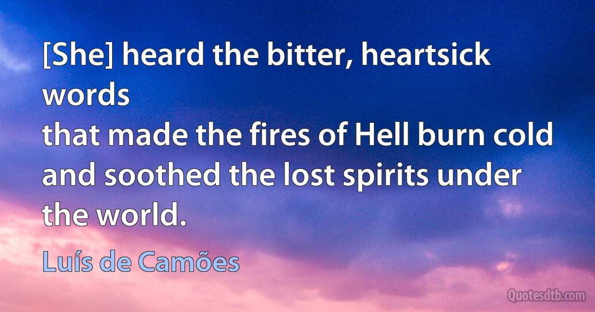 [She] heard the bitter, heartsick words
that made the fires of Hell burn cold
and soothed the lost spirits under the world. (Luís de Camões)