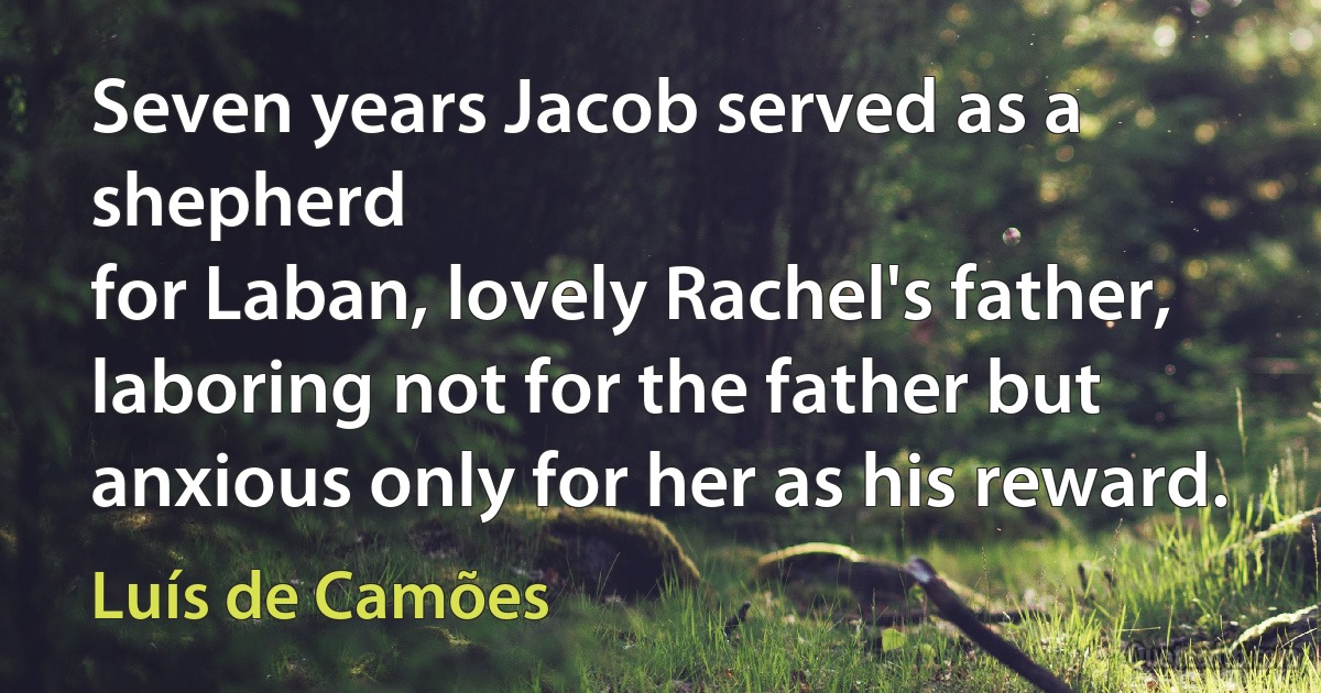 Seven years Jacob served as a shepherd
for Laban, lovely Rachel's father,
laboring not for the father but
anxious only for her as his reward. (Luís de Camões)