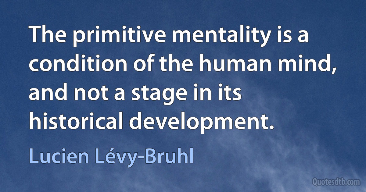 The primitive mentality is a condition of the human mind, and not a stage in its historical development. (Lucien Lévy-Bruhl)