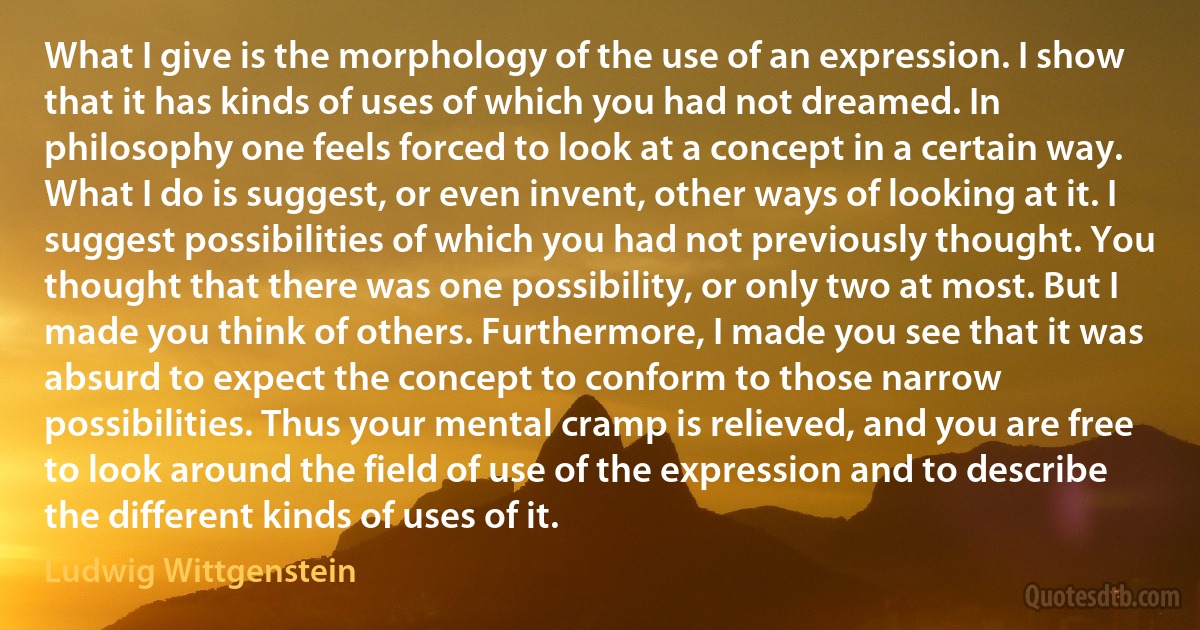 What I give is the morphology of the use of an expression. I show that it has kinds of uses of which you had not dreamed. In philosophy one feels forced to look at a concept in a certain way. What I do is suggest, or even invent, other ways of looking at it. I suggest possibilities of which you had not previously thought. You thought that there was one possibility, or only two at most. But I made you think of others. Furthermore, I made you see that it was absurd to expect the concept to conform to those narrow possibilities. Thus your mental cramp is relieved, and you are free to look around the field of use of the expression and to describe the different kinds of uses of it. (Ludwig Wittgenstein)