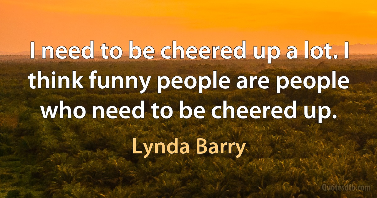 I need to be cheered up a lot. I think funny people are people who need to be cheered up. (Lynda Barry)