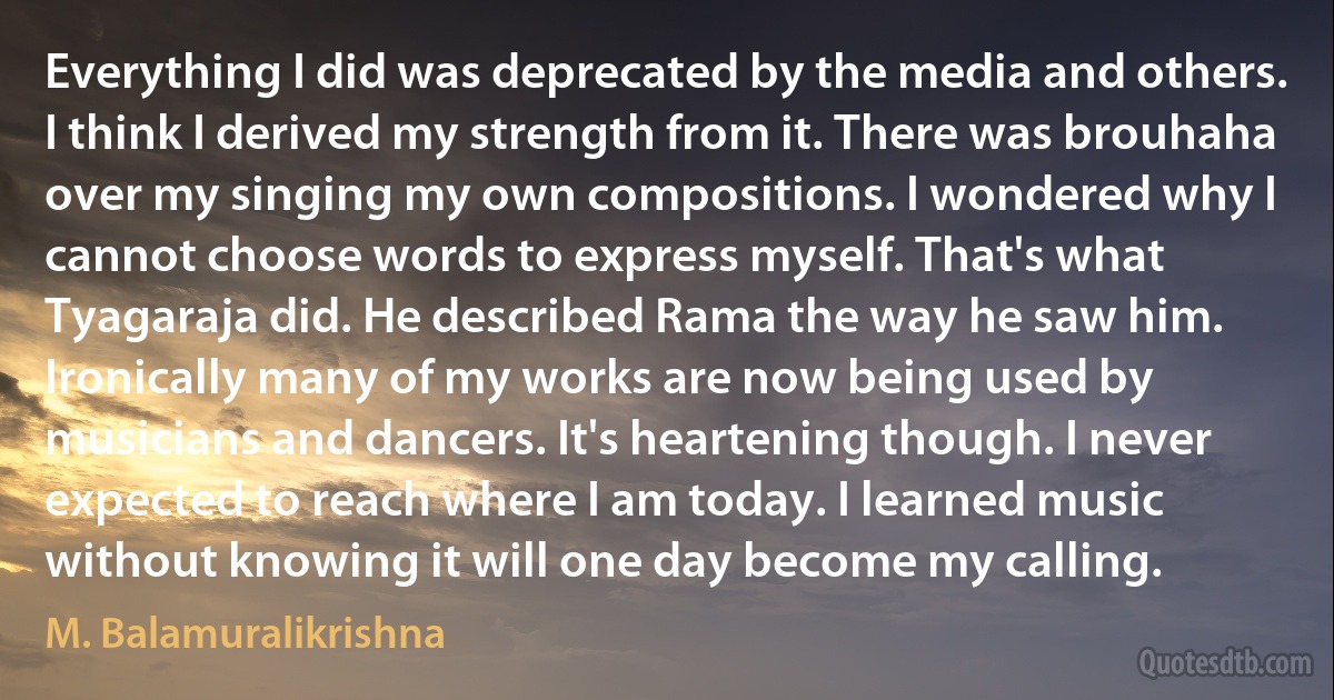 Everything I did was deprecated by the media and others. I think I derived my strength from it. There was brouhaha over my singing my own compositions. I wondered why I cannot choose words to express myself. That's what Tyagaraja did. He described Rama the way he saw him. Ironically many of my works are now being used by musicians and dancers. It's heartening though. I never expected to reach where I am today. I learned music without knowing it will one day become my calling. (M. Balamuralikrishna)