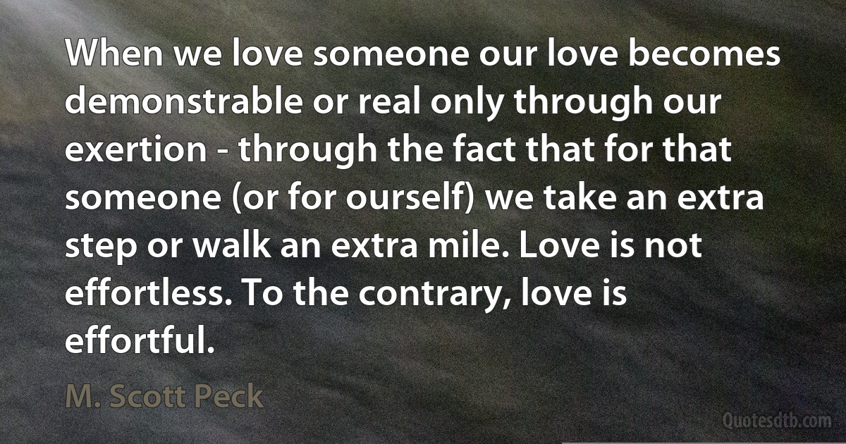 When we love someone our love becomes demonstrable or real only through our exertion - through the fact that for that someone (or for ourself) we take an extra step or walk an extra mile. Love is not effortless. To the contrary, love is effortful. (M. Scott Peck)