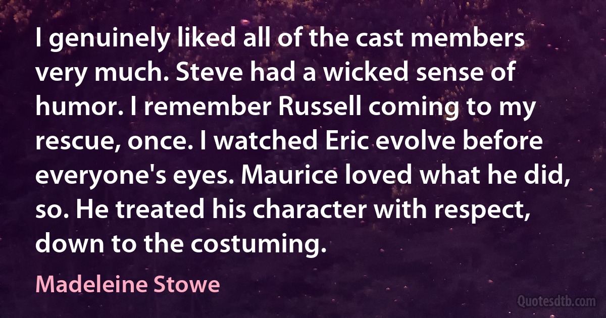 I genuinely liked all of the cast members very much. Steve had a wicked sense of humor. I remember Russell coming to my rescue, once. I watched Eric evolve before everyone's eyes. Maurice loved what he did, so. He treated his character with respect, down to the costuming. (Madeleine Stowe)