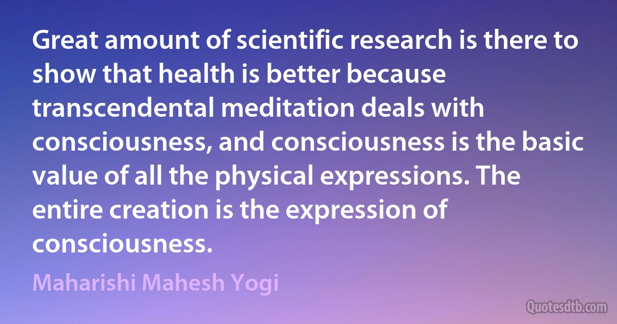 Great amount of scientific research is there to show that health is better because transcendental meditation deals with consciousness, and consciousness is the basic value of all the physical expressions. The entire creation is the expression of consciousness. (Maharishi Mahesh Yogi)