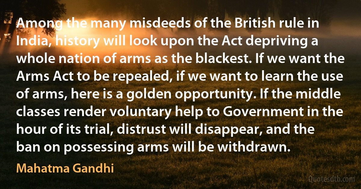 Among the many misdeeds of the British rule in India, history will look upon the Act depriving a whole nation of arms as the blackest. If we want the Arms Act to be repealed, if we want to learn the use of arms, here is a golden opportunity. If the middle classes render voluntary help to Government in the hour of its trial, distrust will disappear, and the ban on possessing arms will be withdrawn. (Mahatma Gandhi)