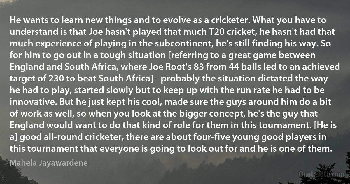 He wants to learn new things and to evolve as a cricketer. What you have to understand is that Joe hasn't played that much T20 cricket, he hasn't had that much experience of playing in the subcontinent, he's still finding his way. So for him to go out in a tough situation [referring to a great game between England and South Africa, where Joe Root's 83 from 44 balls led to an achieved target of 230 to beat South Africa] - probably the situation dictated the way he had to play, started slowly but to keep up with the run rate he had to be innovative. But he just kept his cool, made sure the guys around him do a bit of work as well, so when you look at the bigger concept, he's the guy that England would want to do that kind of role for them in this tournament. [He is a] good all-round cricketer, there are about four-five young good players in this tournament that everyone is going to look out for and he is one of them. (Mahela Jayawardene)