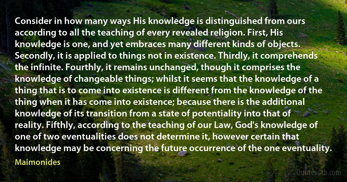 Consider in how many ways His knowledge is distinguished from ours according to all the teaching of every revealed religion. First, His knowledge is one, and yet embraces many different kinds of objects. Secondly, it is applied to things not in existence. Thirdly, it comprehends the infinite. Fourthly, it remains unchanged, though it comprises the knowledge of changeable things; whilst it seems that the knowledge of a thing that is to come into existence is different from the knowledge of the thing when it has come into existence; because there is the additional knowledge of its transition from a state of potentiality into that of reality. Fifthly, according to the teaching of our Law, God's knowledge of one of two eventualities does not determine it, however certain that knowledge may be concerning the future occurrence of the one eventuality. (Maimonides)