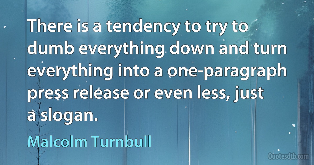 There is a tendency to try to dumb everything down and turn everything into a one-paragraph press release or even less, just a slogan. (Malcolm Turnbull)