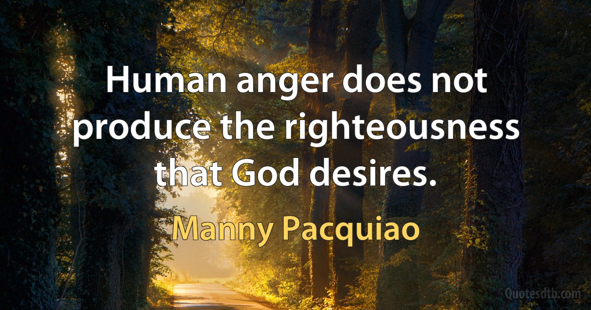 Human anger does not produce the righteousness that God desires. (Manny Pacquiao)