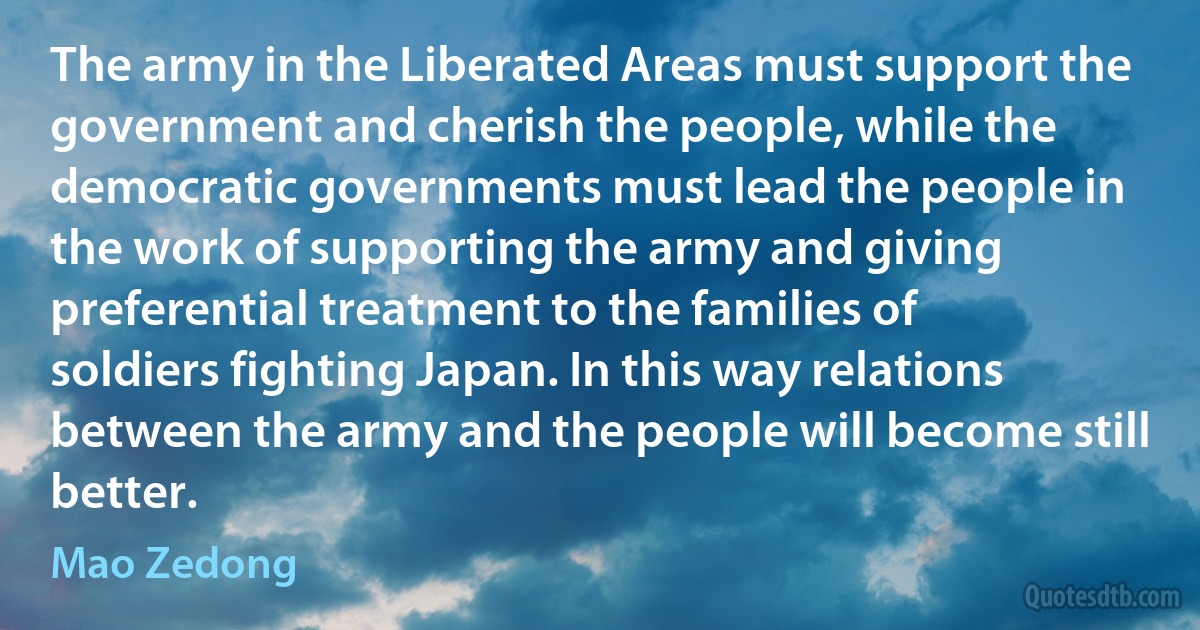 The army in the Liberated Areas must support the government and cherish the people, while the democratic governments must lead the people in the work of supporting the army and giving preferential treatment to the families of soldiers fighting Japan. In this way relations between the army and the people will become still better. (Mao Zedong)