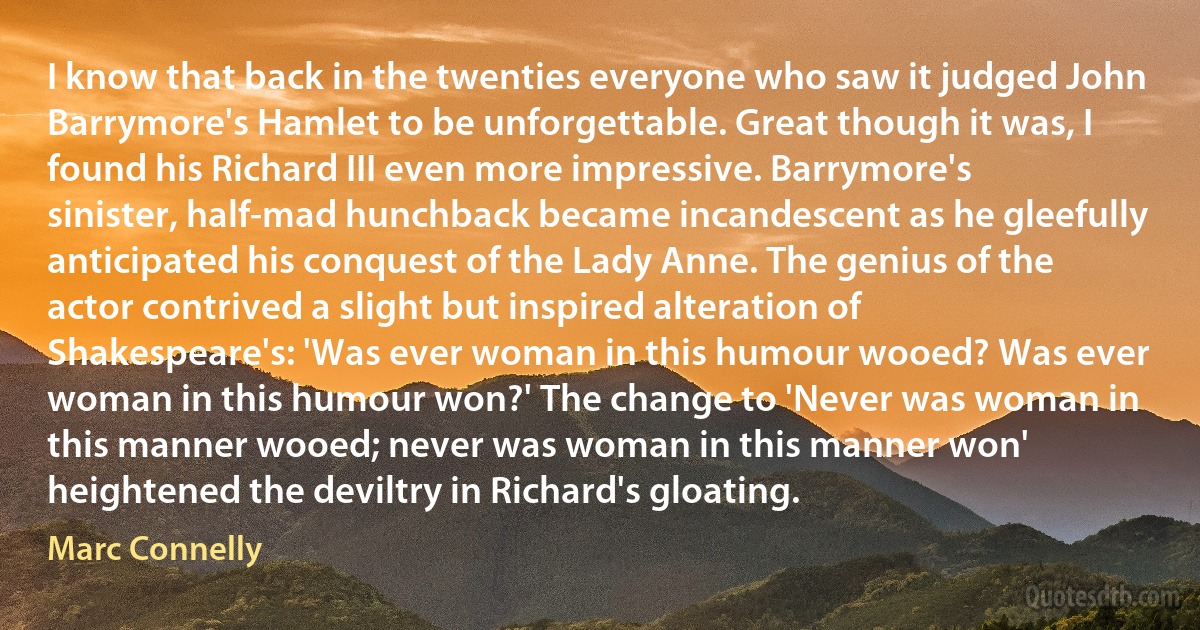 I know that back in the twenties everyone who saw it judged John Barrymore's Hamlet to be unforgettable. Great though it was, I found his Richard III even more impressive. Barrymore's sinister, half-mad hunchback became incandescent as he gleefully anticipated his conquest of the Lady Anne. The genius of the actor contrived a slight but inspired alteration of Shakespeare's: 'Was ever woman in this humour wooed? Was ever woman in this humour won?' The change to 'Never was woman in this manner wooed; never was woman in this manner won' heightened the deviltry in Richard's gloating. (Marc Connelly)