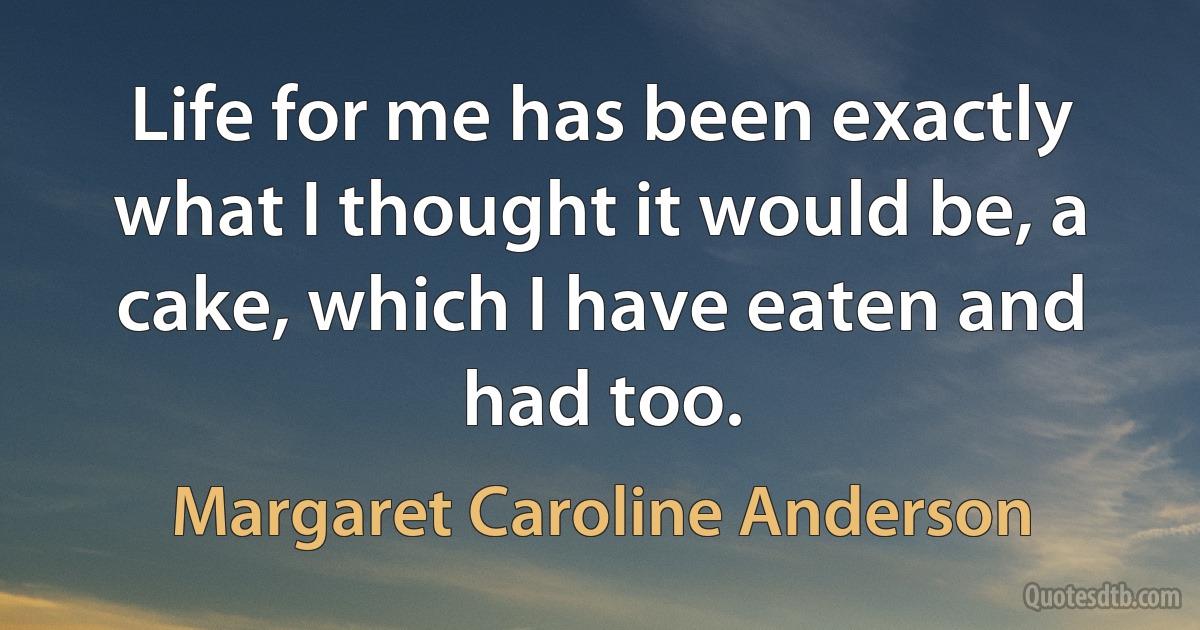 Life for me has been exactly what I thought it would be, a cake, which I have eaten and had too. (Margaret Caroline Anderson)