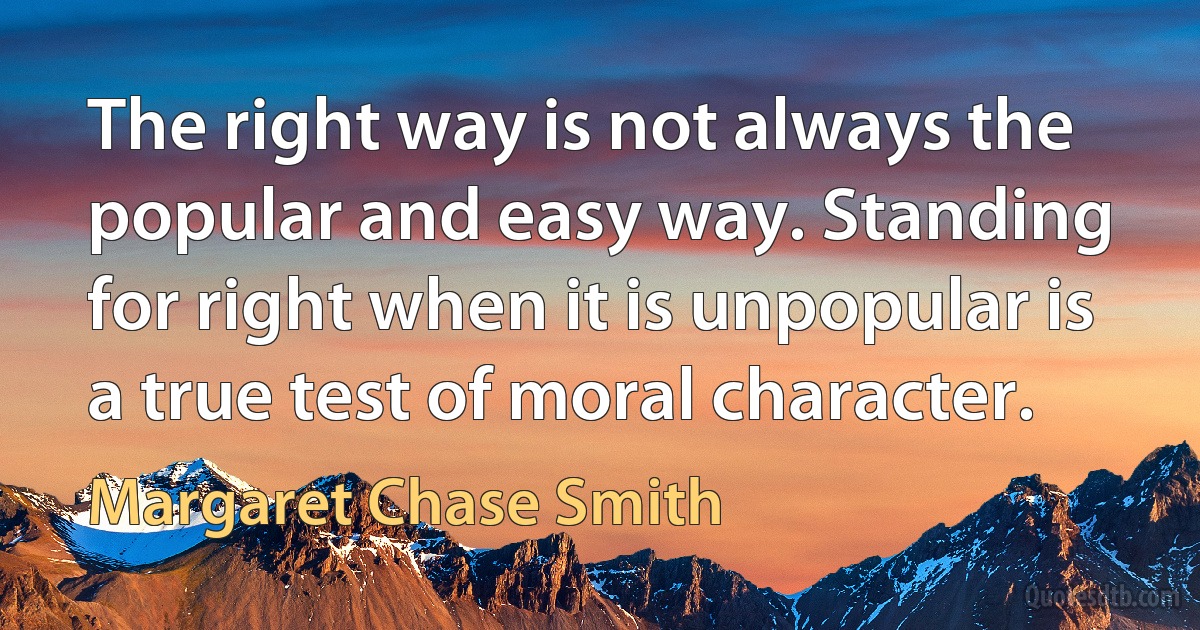 The right way is not always the popular and easy way. Standing for right when it is unpopular is a true test of moral character. (Margaret Chase Smith)