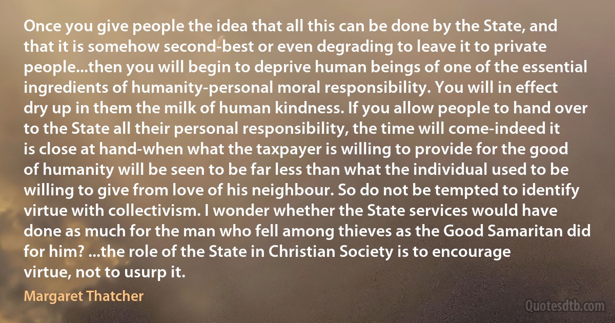 Once you give people the idea that all this can be done by the State, and that it is somehow second-best or even degrading to leave it to private people...then you will begin to deprive human beings of one of the essential ingredients of humanity-personal moral responsibility. You will in effect dry up in them the milk of human kindness. If you allow people to hand over to the State all their personal responsibility, the time will come-indeed it is close at hand-when what the taxpayer is willing to provide for the good of humanity will be seen to be far less than what the individual used to be willing to give from love of his neighbour. So do not be tempted to identify virtue with collectivism. I wonder whether the State services would have done as much for the man who fell among thieves as the Good Samaritan did for him? ...the role of the State in Christian Society is to encourage virtue, not to usurp it. (Margaret Thatcher)