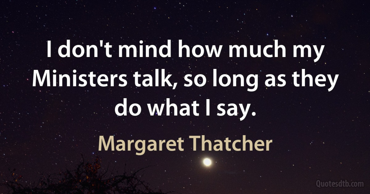 I don't mind how much my Ministers talk, so long as they do what I say. (Margaret Thatcher)