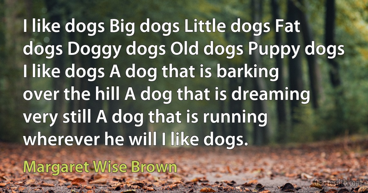 I like dogs Big dogs Little dogs Fat dogs Doggy dogs Old dogs Puppy dogs I like dogs A dog that is barking over the hill A dog that is dreaming very still A dog that is running wherever he will I like dogs. (Margaret Wise Brown)