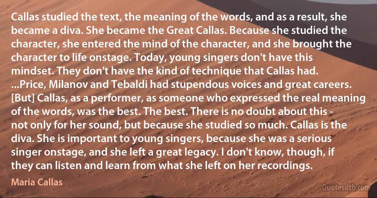 Callas studied the text, the meaning of the words, and as a result, she became a diva. She became the Great Callas. Because she studied the character, she entered the mind of the character, and she brought the character to life onstage. Today, young singers don't have this mindset. They don't have the kind of technique that Callas had. ...Price, Milanov and Tebaldi had stupendous voices and great careers. [But] Callas, as a performer, as someone who expressed the real meaning of the words, was the best. The best. There is no doubt about this - not only for her sound, but because she studied so much. Callas is the diva. She is important to young singers, because she was a serious singer onstage, and she left a great legacy. I don't know, though, if they can listen and learn from what she left on her recordings. (Maria Callas)