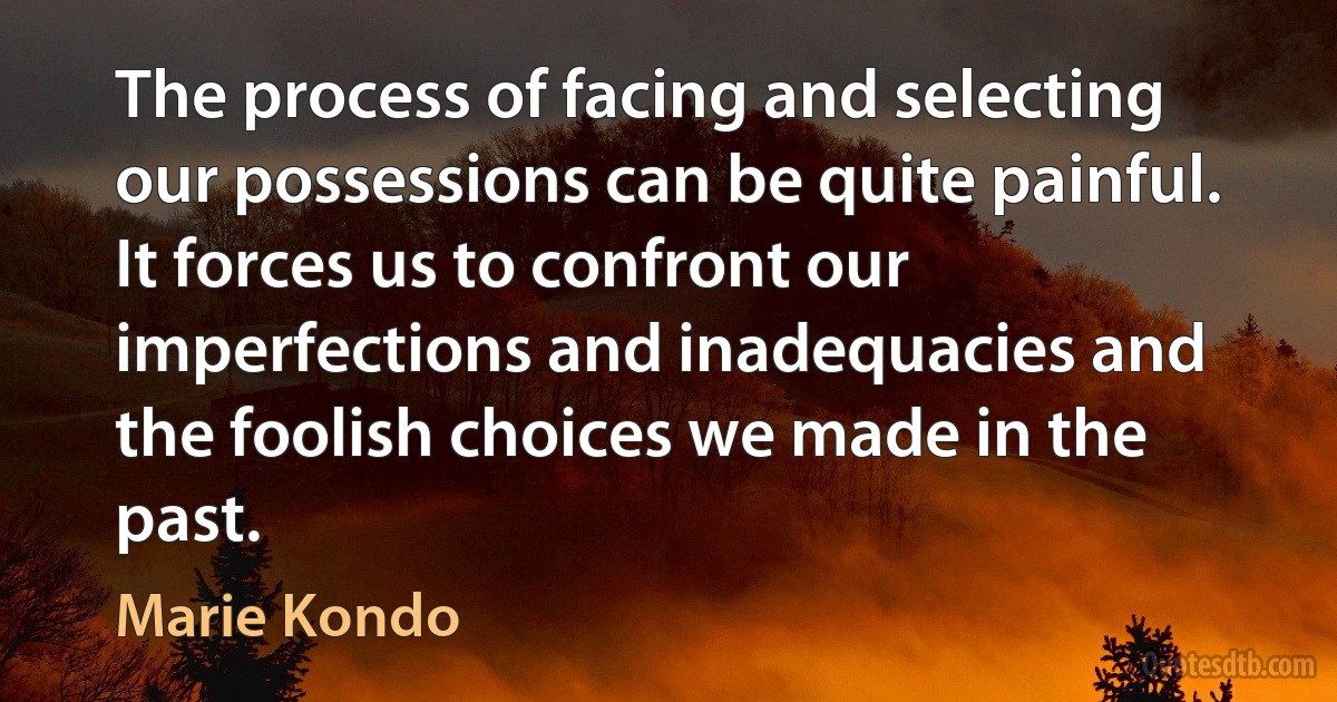 The process of facing and selecting our possessions can be quite painful. It forces us to confront our imperfections and inadequacies and the foolish choices we made in the past. (Marie Kondo)