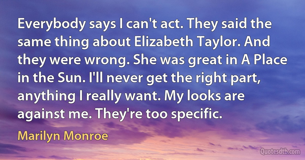 Everybody says I can't act. They said the same thing about Elizabeth Taylor. And they were wrong. She was great in A Place in the Sun. I'll never get the right part, anything I really want. My looks are against me. They're too specific. (Marilyn Monroe)