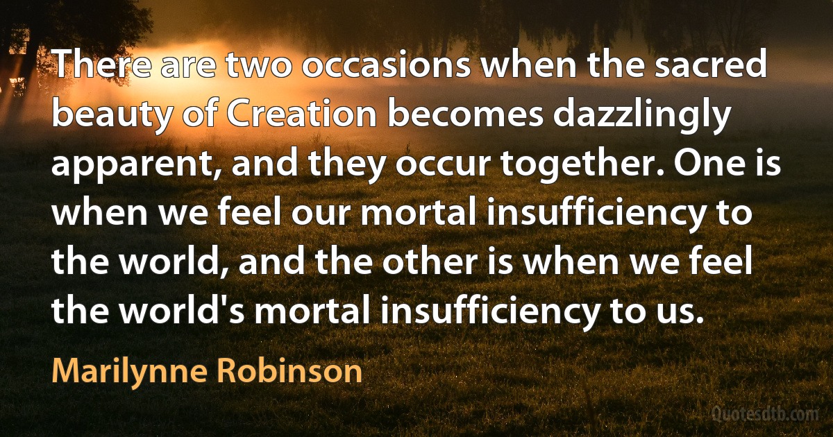 There are two occasions when the sacred beauty of Creation becomes dazzlingly apparent, and they occur together. One is when we feel our mortal insufficiency to the world, and the other is when we feel the world's mortal insufficiency to us. (Marilynne Robinson)