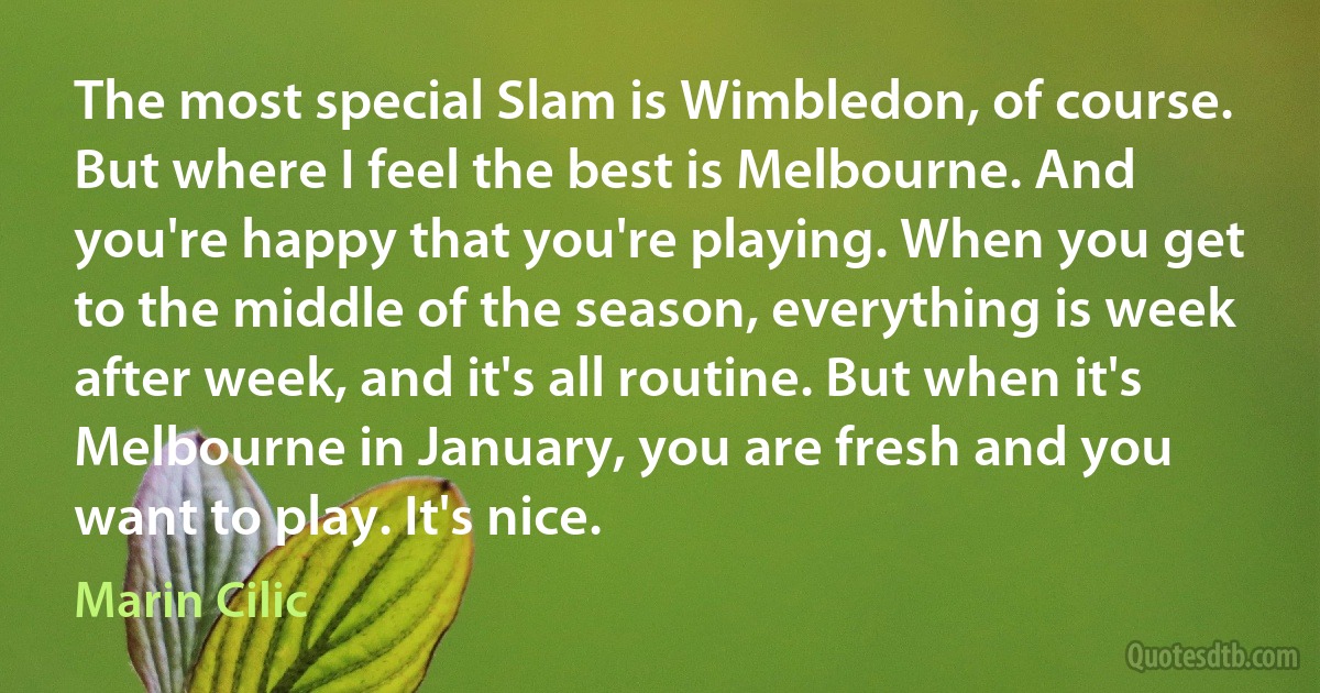 The most special Slam is Wimbledon, of course. But where I feel the best is Melbourne. And you're happy that you're playing. When you get to the middle of the season, everything is week after week, and it's all routine. But when it's Melbourne in January, you are fresh and you want to play. It's nice. (Marin Cilic)